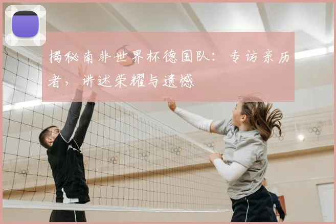 揭秘南非世界杯德国队：专访亲历者，讲述荣耀与遗憾