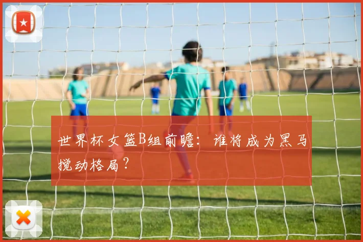世界杯女篮B组前瞻：谁将成为黑马搅动格局？