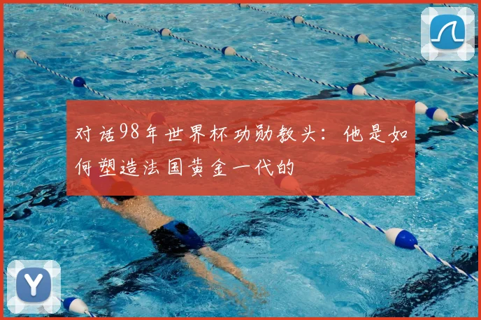 对话98年世界杯功勋教头:他是如何塑造法国黄金一代的