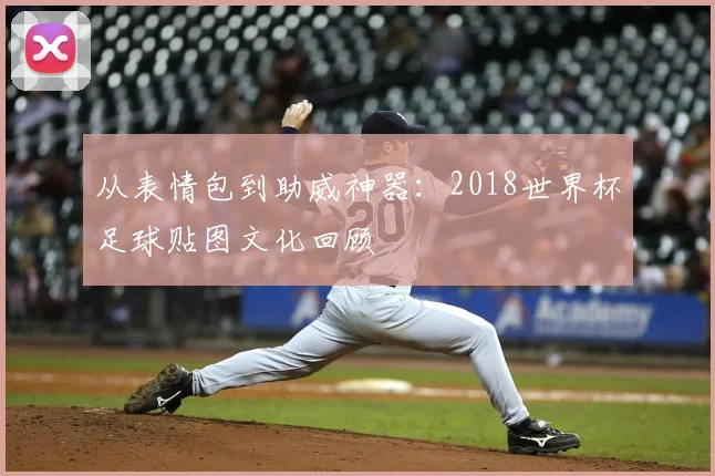 从表情包到助威神器：2018世界杯足球贴图文化回顾
