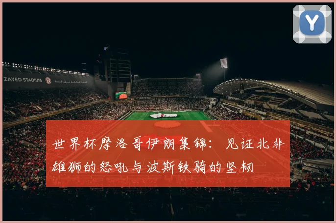 世界杯摩洛哥伊朗集锦：见证北非雄狮的怒吼与波斯铁骑的坚韧
