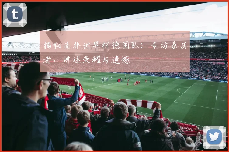 揭秘南非世界杯德国队:专访亲历者,讲述荣耀与遗憾
