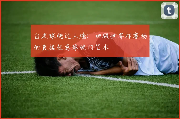 当皮球绕过人墙：回顾世界杯赛场的直接任意球破门艺术