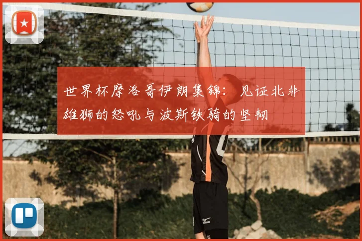 世界杯摩洛哥伊朗集锦：见证北非雄狮的怒吼与波斯铁骑的坚韧