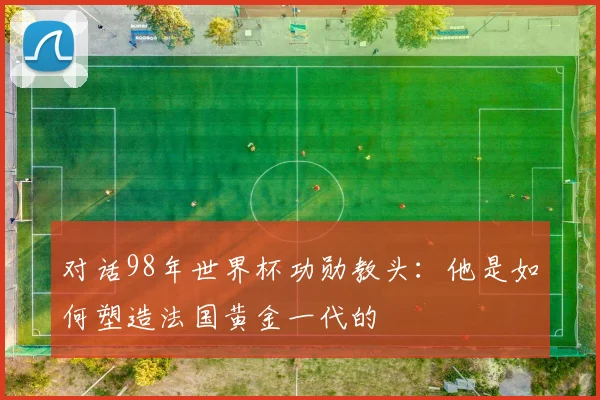 对话98年世界杯功勋教头：他是如何塑造法国黄金一代的