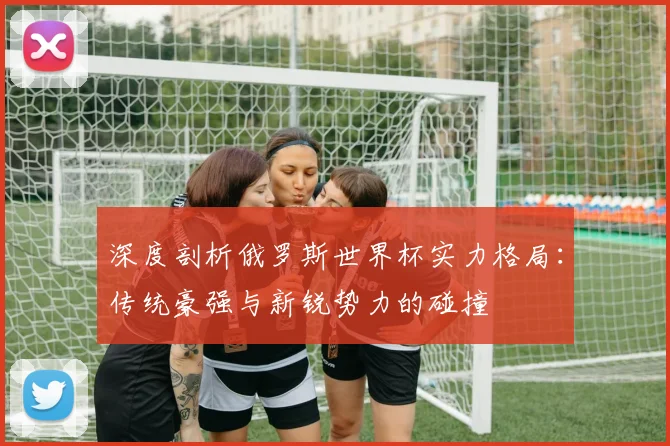 深度剖析俄罗斯世界杯实力格局：传统豪强与新锐势力的碰撞