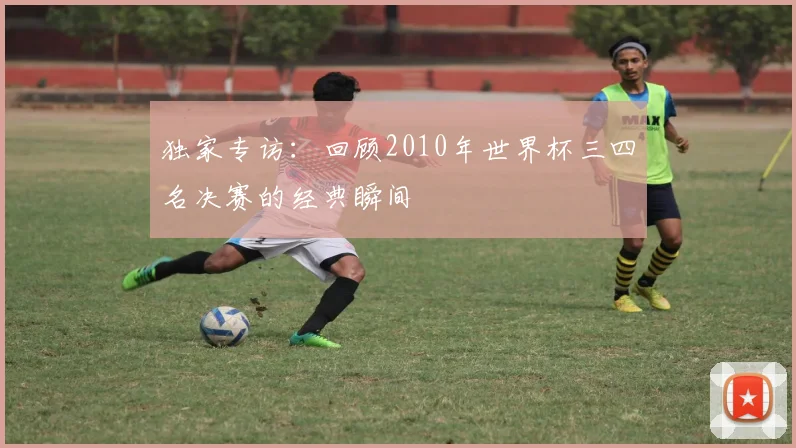 独家专访：回顾2010年世界杯三四名决赛的经典瞬间
