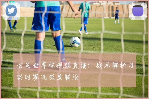 女足世界杯视频直播：战术解析与实时赛况深度解读