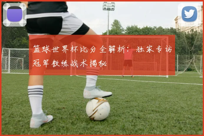 篮球世界杯比分全解析：独家专访冠军教练战术揭秘