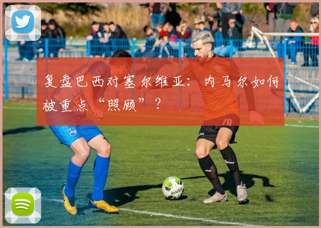 复盘巴西对塞尔维亚：内马尔如何被重点“照顾”？