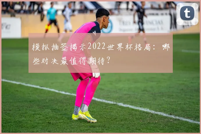 模拟抽签揭示2022世界杯格局：哪些对决最值得期待？
