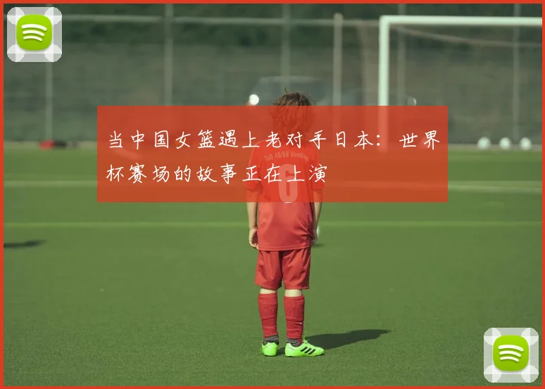 当中国女篮遇上老对手日本：世界杯赛场的故事正在上演