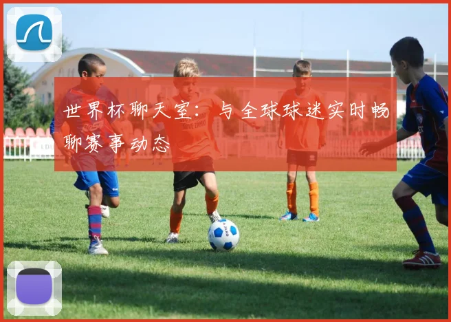 世界杯聊天室：与全球球迷实时畅聊赛事动态