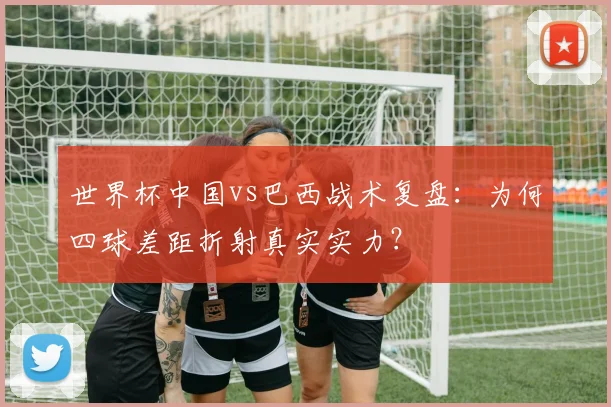 世界杯中国vs巴西战术复盘：为何四球差距折射真实实力？