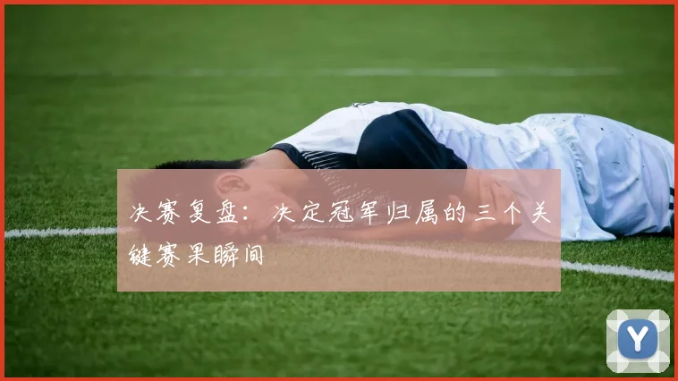 决赛复盘：决定冠军归属的三个关键赛果瞬间