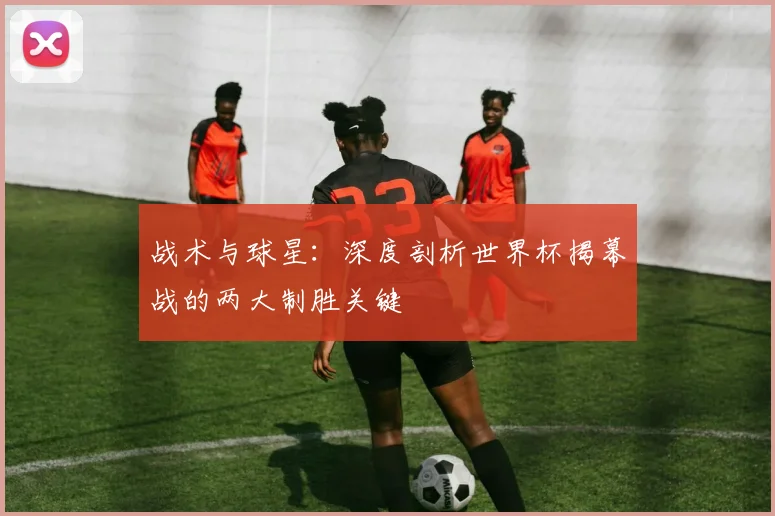 战术与球星：深度剖析世界杯揭幕战的两大制胜关键