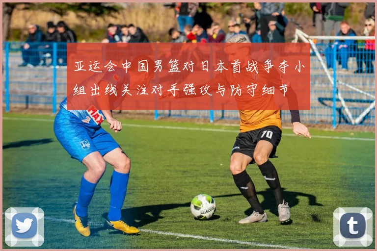 亚运会中国男篮对日本首战争夺小组出线关注对手强攻与防守细节