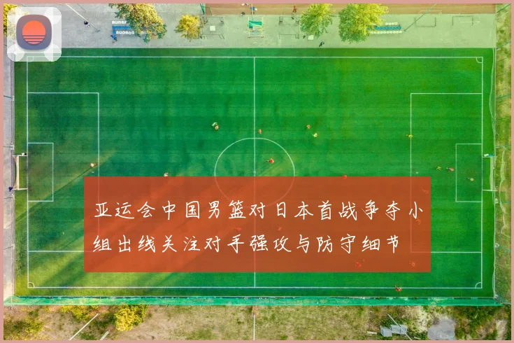 亚运会中国男篮对日本首战争夺小组出线关注对手强攻与防守细节