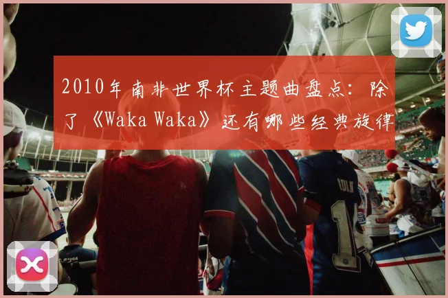 2010年南非世界杯主题曲盘点：除了《Waka Waka》还有哪些经典旋律？