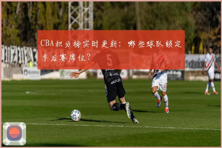 CBA积分榜实时更新:哪些球队锁定季后赛席位?