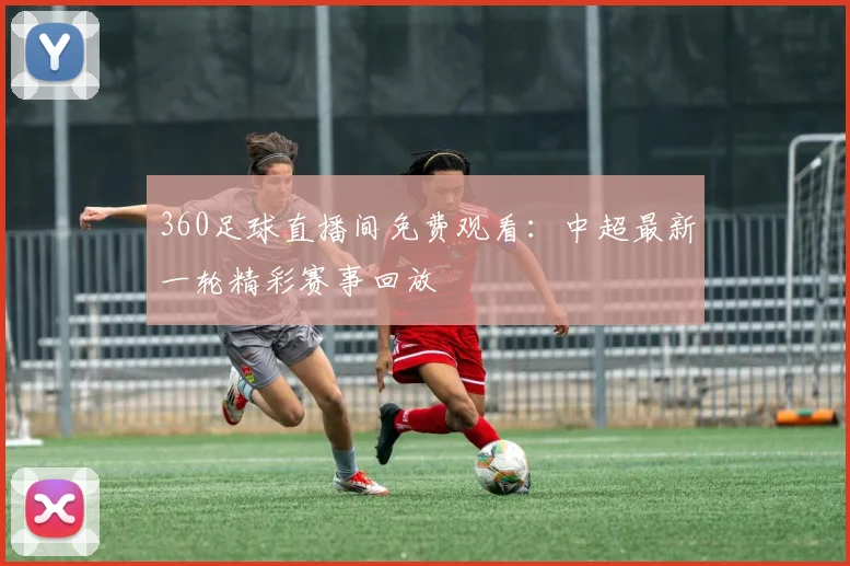 360足球直播间免费观看:中超最新一轮精彩赛事回放