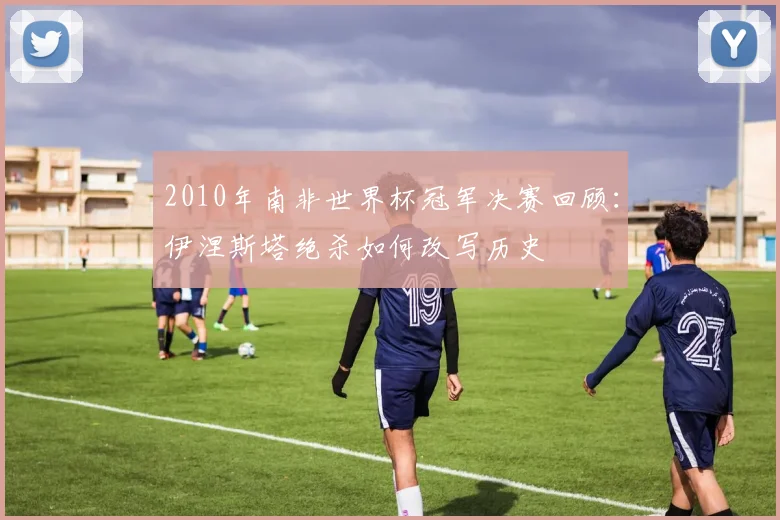 2010年南非世界杯冠军决赛回顾：伊涅斯塔绝杀如何改写历史
