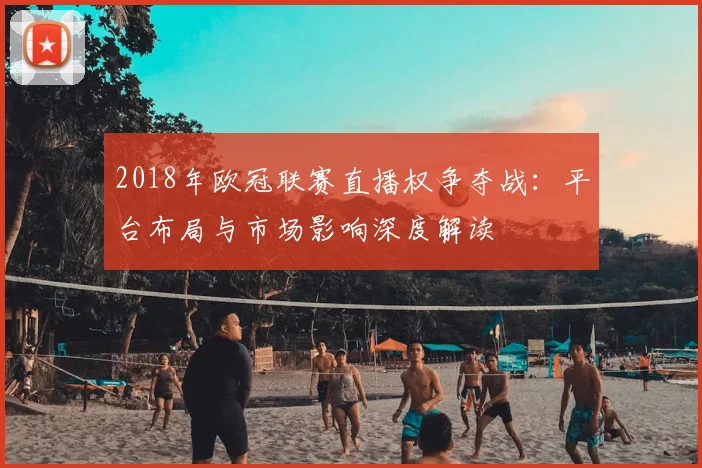2018年欧冠联赛直播权争夺战：平台布局与市场影响深度解读