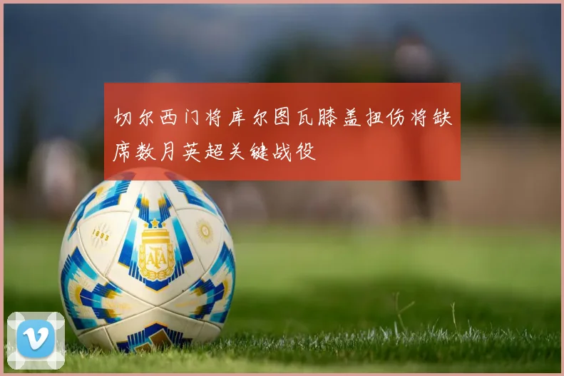 切尔西门将库尔图瓦膝盖扭伤将缺席数月英超关键战役